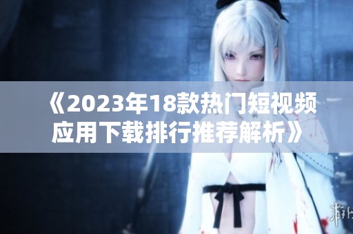 《2023年18款热门短视频应用下载排行推荐解析》
