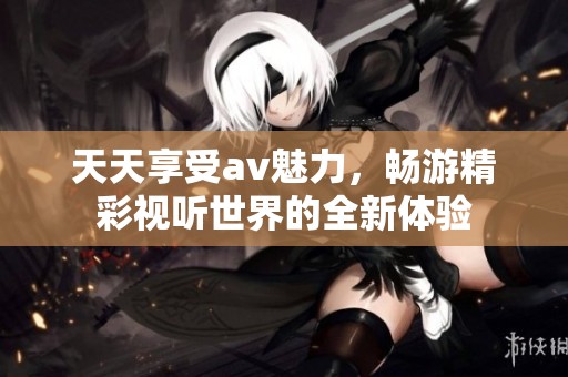 天天享受av魅力，畅游精彩视听世界的全新体验