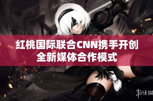 红桃国际联合CNN携手开创全新媒体合作模式