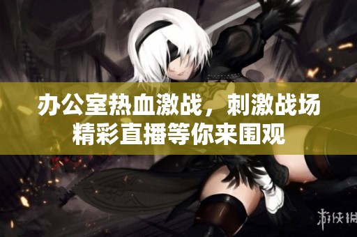 办公室热血激战，刺激战场精彩直播等你来围观