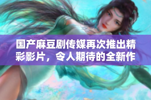 国产麻豆剧传媒再次推出精彩影片，令人期待的全新作品上线