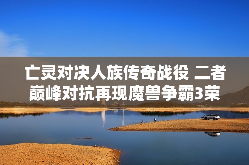 亡灵对决人族传奇战役 二者巅峰对抗再现魔兽争霸3荣耀时刻