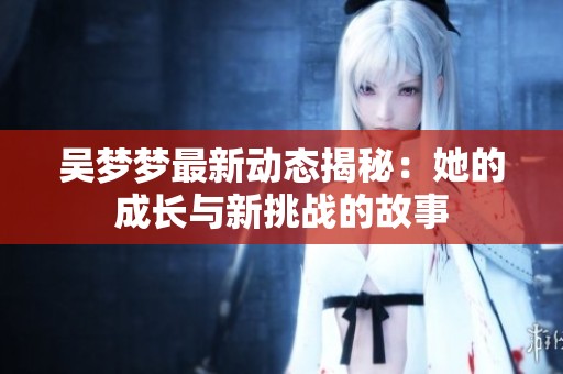 吴梦梦最新动态揭秘：她的成长与新挑战的故事