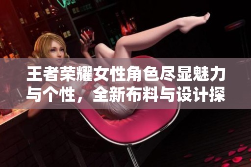 王者荣耀女性角色尽显魅力与个性，全新布料与设计探索