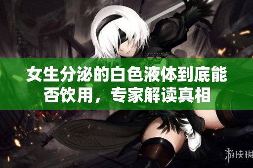 女生分泌的白色液体到底能否饮用，专家解读真相