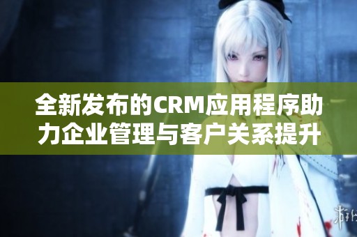 全新发布的CRM应用程序助力企业管理与客户关系提升