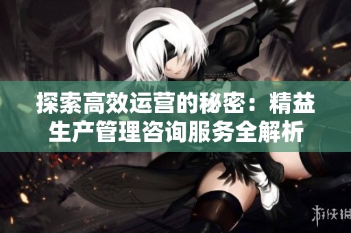 探索高效运营的秘密：精益生产管理咨询服务全解析