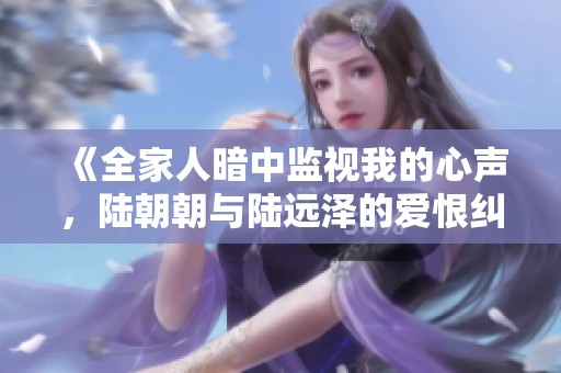 《全家人暗中监视我的心声，陆朝朝与陆远泽的爱恨纠葛》