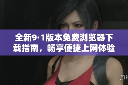 全新9·1版本免费浏览器下载指南，畅享便捷上网体验