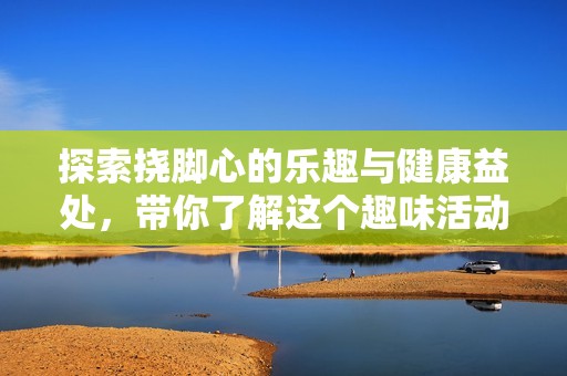 探索挠脚心的乐趣与健康益处，带你了解这个趣味活动