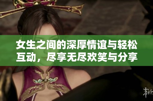 女生之间的深厚情谊与轻松互动，尽享无尽欢笑与分享