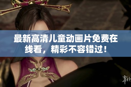 最新高清儿童动画片免费在线看，精彩不容错过！