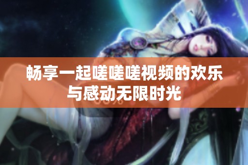 畅享一起嗟嗟嗟视频的欢乐与感动无限时光