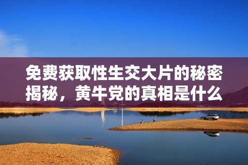免费获取性生交大片的秘密揭秘，黄牛党的真相是什么