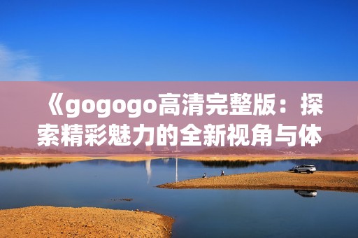 《gogogo高清完整版：探索精彩魅力的全新视角与体验》