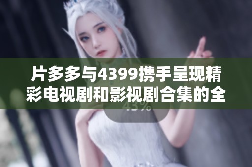 片多多与4399携手呈现精彩电视剧和影视剧合集的全新体验