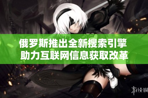 俄罗斯推出全新搜索引擎 助力互联网信息获取改革