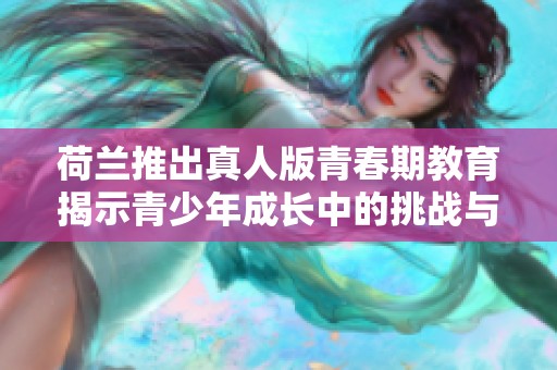 荷兰推出真人版青春期教育揭示青少年成长中的挑战与启示