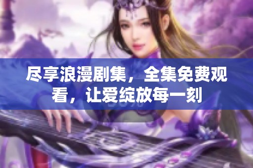 尽享浪漫剧集，全集免费观看，让爱绽放每一刻