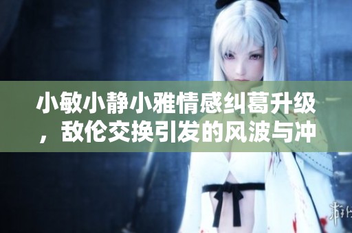 小敏小静小雅情感纠葛升级，敌伦交换引发的风波与冲突