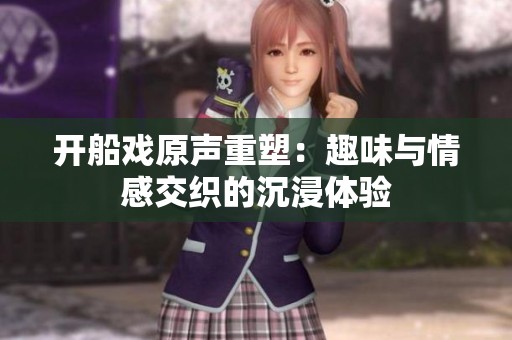 开船戏原声重塑：趣味与情感交织的沉浸体验