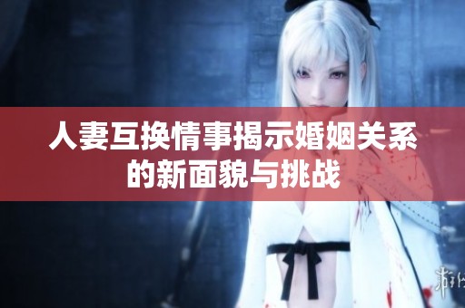 人妻互换情事揭示婚姻关系的新面貌与挑战