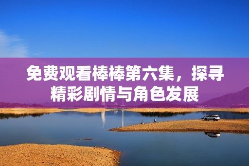 免费观看棒棒第六集，探寻精彩剧情与角色发展