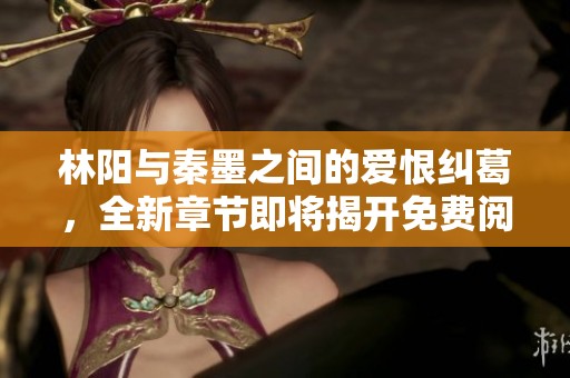 林阳与秦墨之间的爱恨纠葛，全新章节即将揭开免费阅读体验