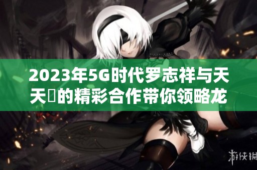 2023年5G时代罗志祥与天天奭的精彩合作带你领略龙族新风潮