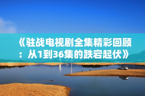 《驻战电视剧全集精彩回顾：从1到36集的跌宕起伏》