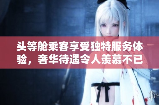 头等舱乘客享受独特服务体验，奢华待遇令人羡慕不已