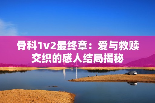 骨科1v2最终章：爱与救赎交织的感人结局揭秘