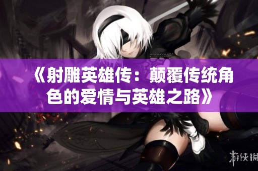 《射雕英雄传：颠覆传统角色的爱情与英雄之路》