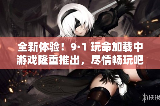 全新体验！9·1 玩命加载中游戏隆重推出，尽情畅玩吧！