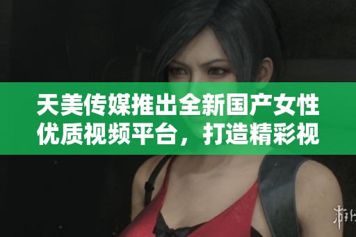 天美传媒推出全新国产女性优质视频平台，打造精彩视听体验