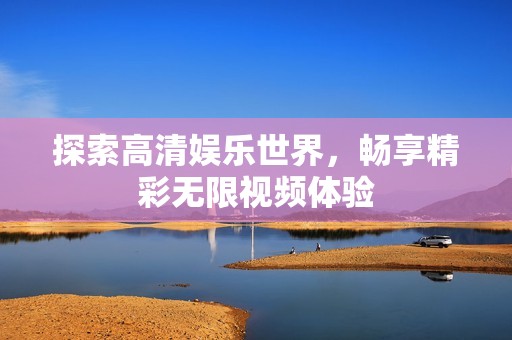 探索高清娱乐世界，畅享精彩无限视频体验