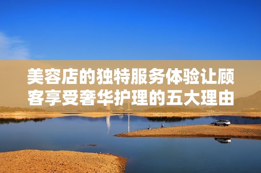 美容店的独特服务体验让顾客享受奢华护理的五大理由