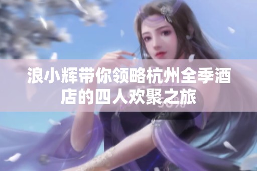 浪小辉带你领略杭州全季酒店的四人欢聚之旅