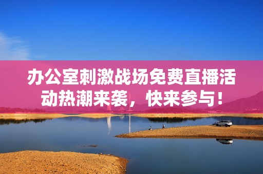 办公室刺激战场免费直播活动热潮来袭，快来参与！