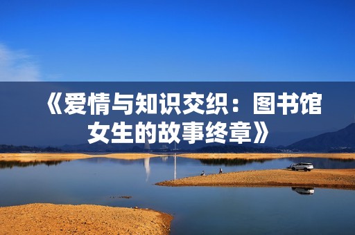 《爱情与知识交织：图书馆女生的故事终章》