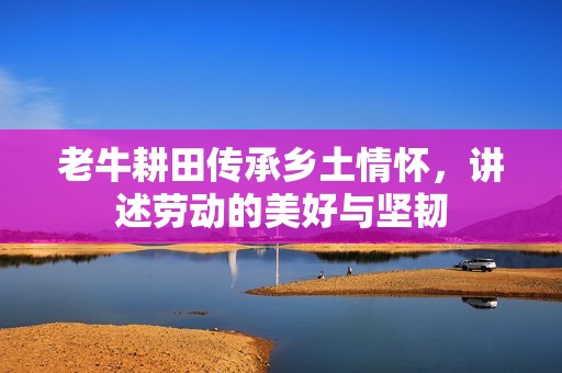 老牛耕田传承乡土情怀，讲述劳动的美好与坚韧