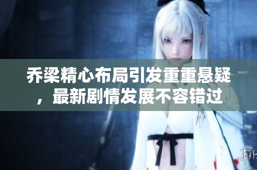 乔梁精心布局引发重重悬疑，最新剧情发展不容错过