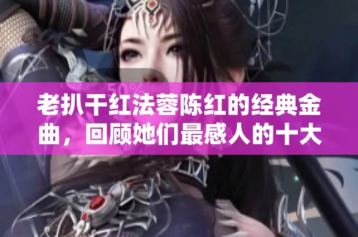 老扒干红法蓉陈红的经典金曲，回顾她们最感人的十大歌曲
