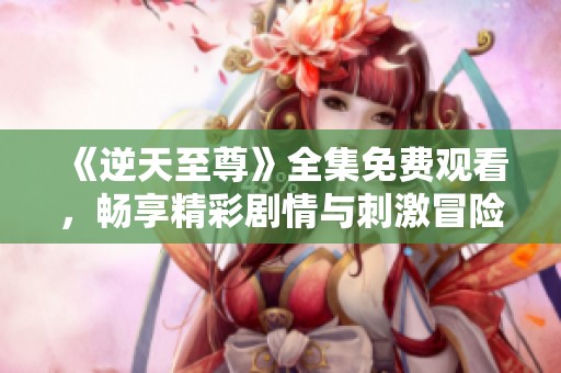 《逆天至尊》全集免费观看，畅享精彩剧情与刺激冒险