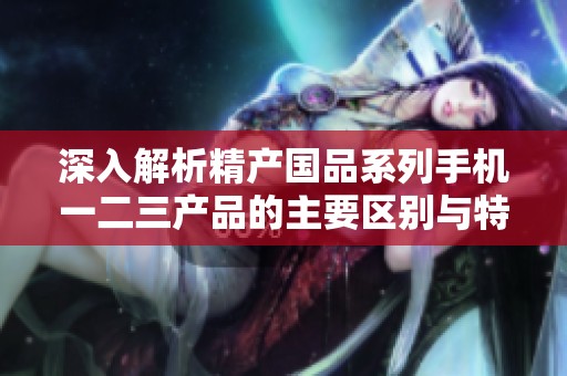 深入解析精产国品系列手机一二三产品的主要区别与特点