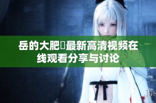 岳的大肥坹最新高清视频在线观看分享与讨论