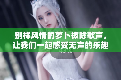 别样风情的萝卜拔除歌声，让我们一起感受无声的乐趣