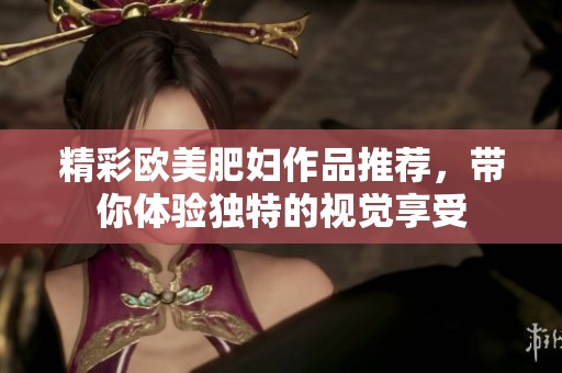 精彩欧美肥妇作品推荐，带你体验独特的视觉享受