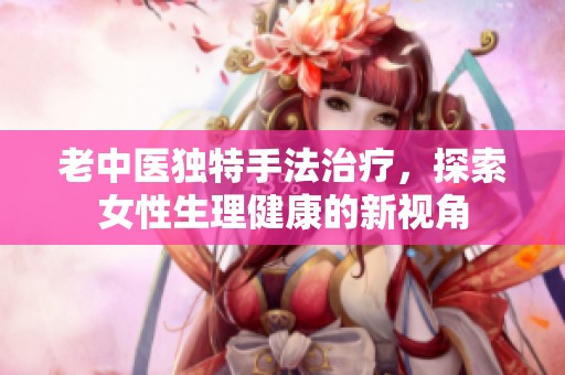 老中医独特手法治疗，探索女性生理健康的新视角