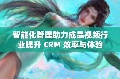 智能化管理助力成品视频行业提升 CRM 效率与体验